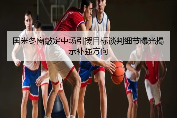 国米冬窗敲定中场引援目标谈判细节曝光揭示补强方向