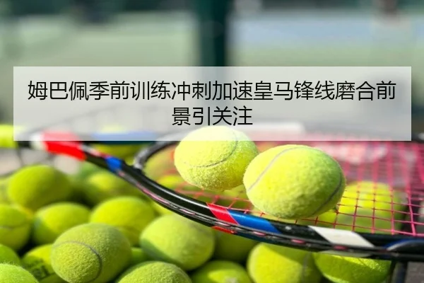 姆巴佩季前训练冲刺加速皇马锋线磨合前景引关注