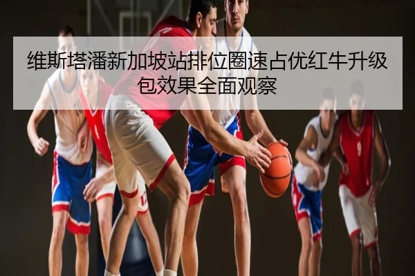 维斯塔潘新加坡站排位圈速占优红牛升级包效果全面观察