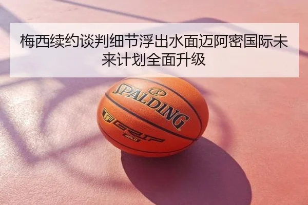 梅西续约谈判细节浮出水面迈阿密国际未来计划全面升级
