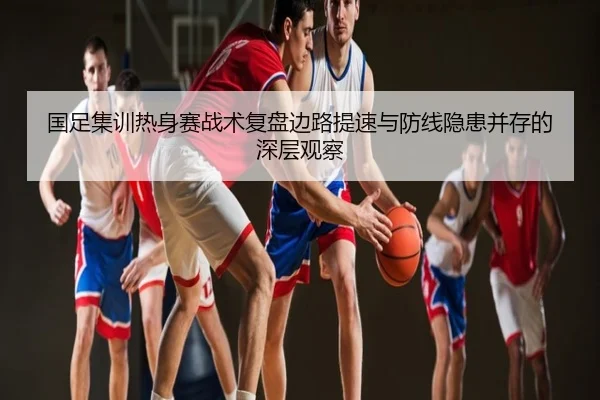 国足集训热身赛战术复盘边路提速与防线隐患并存的深层观察