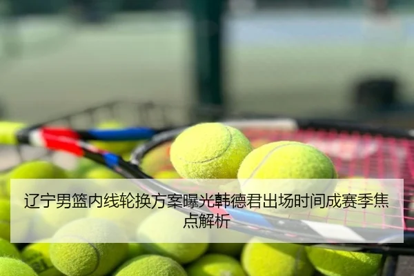 辽宁男篮内线轮换方案曝光韩德君出场时间成赛季焦点解析